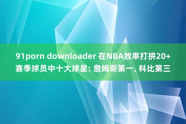 91porn downloader 在NBA效率打拼20+赛