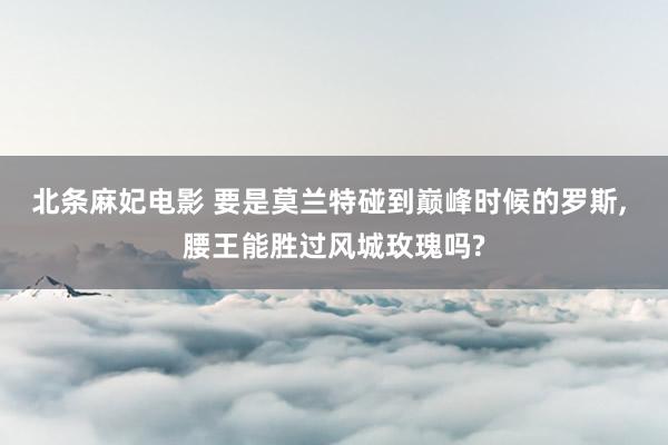 北条麻妃电影 要是莫兰特碰到巅峰时候的罗斯, 腰王能胜过风城