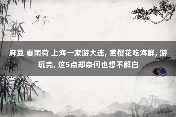 麻豆 夏雨荷 上海一家游大连, 赏樱花吃海鲜, 游玩完, 这5点却奈何也想不解白