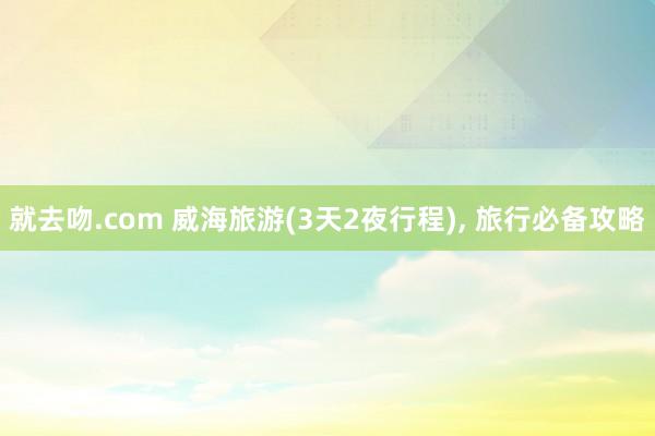 就去吻.com 威海旅游(3天2夜行程), 旅行必备攻略