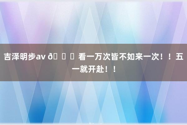 吉泽明步av 👀看一万次皆不如来一次！！五一就开赴！！