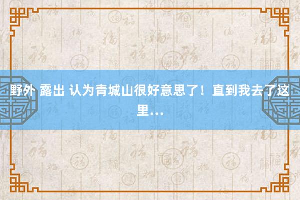 野外 露出 认为青城山很好意思了！直到我去了这里…