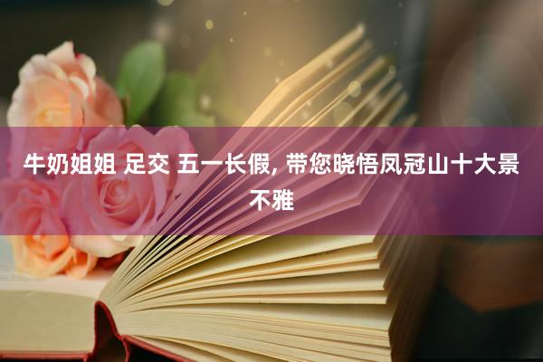 牛奶姐姐 足交 五一长假, 带您晓悟凤冠山十大景不雅