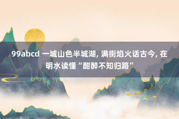 99abcd 一城山色半城湖, 满街焰火话古今, 在明水读懂“酣醉不知归路”