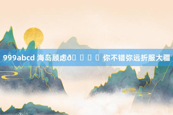 999abcd 海岛顾虑🏝️你不错弥远折服大疆