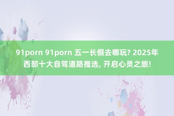 91porn 91porn 五一长假去哪玩? 2025年西部