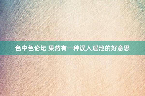 色中色论坛 果然有一种误入瑶池的好意思