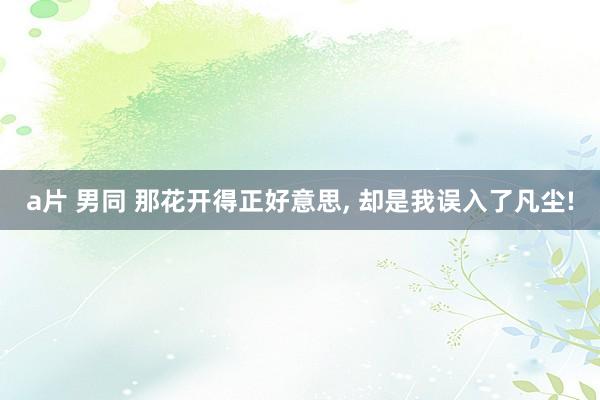 a片 男同 那花开得正好意思, 却是我误入了凡尘!