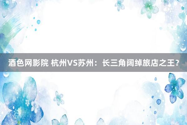 酒色网影院 杭州VS苏州：长三角阔绰旅店之王？