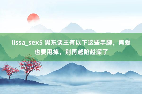 lissa_sex5 男东谈主有以下这些手脚，再爱也要甩掉，别再越陷越深了