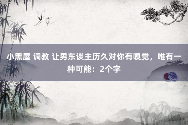 小黑屋 调教 让男东谈主历久对你有嗅觉，唯有一种可能：2个字