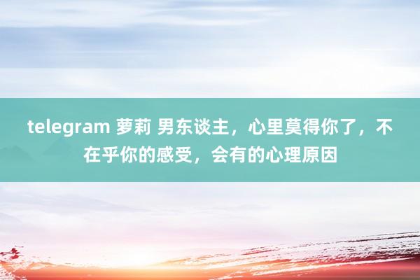 telegram 萝莉 男东谈主，心里莫得你了，不在乎你的感受，会有的心理原因