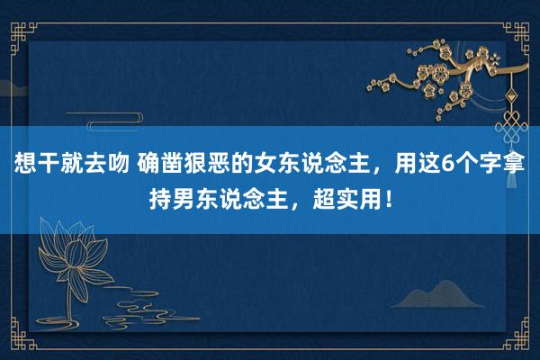 想干就去吻 确凿狠恶的女东说念主，用这6个字拿持男东说念主，