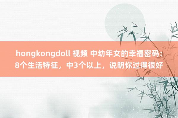 hongkongdoll 视频 中幼年女的幸福密码：8个生活特征，中3个以上，说明你过得很好