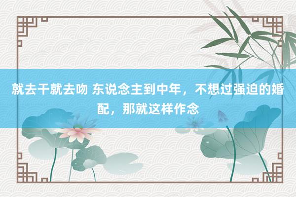 就去干就去吻 东说念主到中年，不想过强迫的婚配，那就这样作念