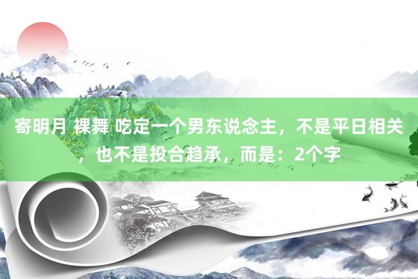 寄明月 裸舞 吃定一个男东说念主，不是平日相关，也不是投合趋承，而是：2个字