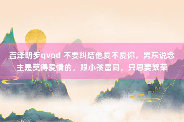 吉泽明步qvod 不要纠结他爱不爱你，男东说念主是莫得爱情的，跟小孩雷同，只思要繁荣