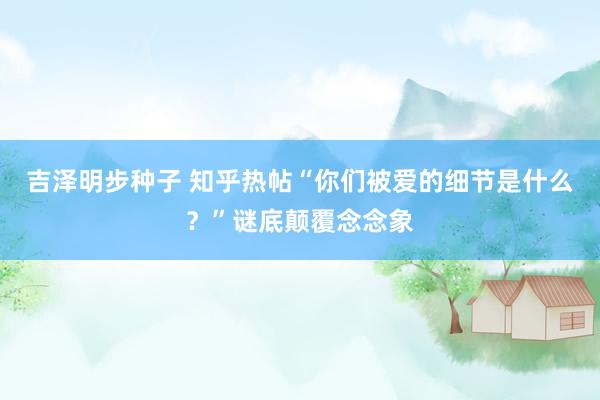 吉泽明步种子 知乎热帖“你们被爱的细节是什么？”谜底颠覆念念象