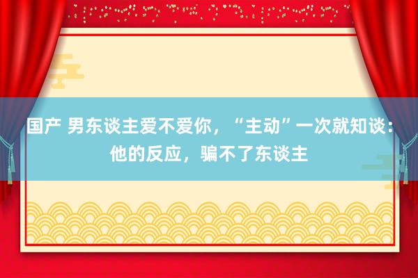 国产 男东谈主爱不爱你，“主动”一次就知谈：他的反应，骗不了东谈主