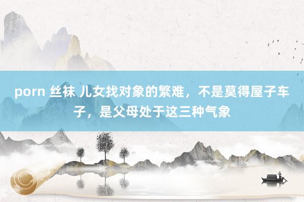 porn 丝袜 儿女找对象的繁难，不是莫得屋子车子，是父母处