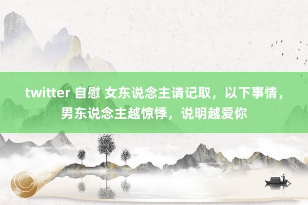 twitter 自慰 女东说念主请记取，以下事情，男东说念主越惊悸，说明越爱你