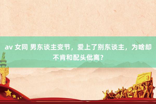 av 女同 男东谈主变节，爱上了别东谈主，为啥却不肯和配头仳