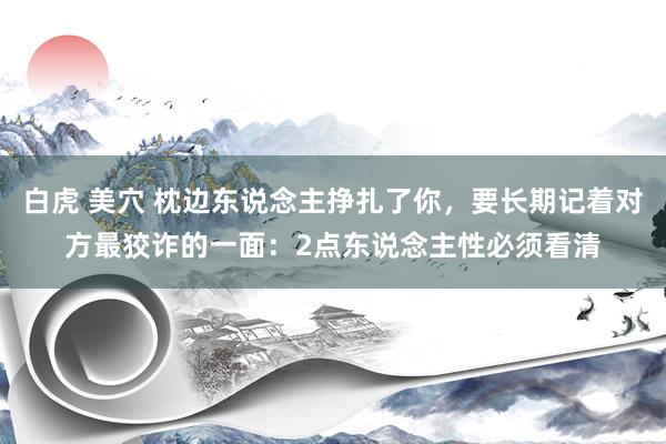 白虎 美穴 枕边东说念主挣扎了你，要长期记着对方最狡诈的一面