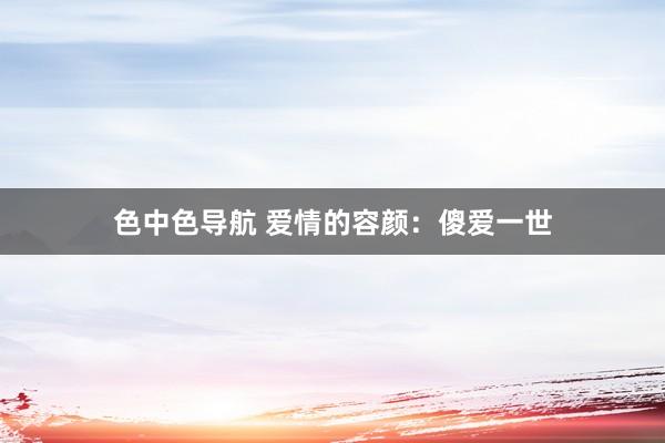 色中色导航 爱情的容颜：傻爱一世