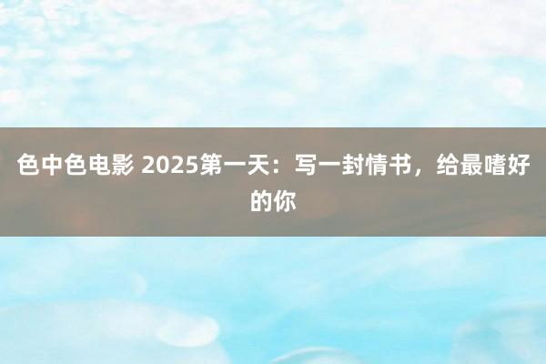 色中色电影 2025第一天：写一封情书，给最嗜好的你