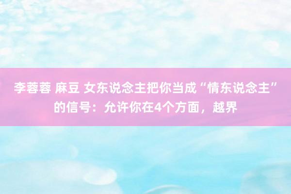李蓉蓉 麻豆 女东说念主把你当成“情东说念主”的信号：允许你