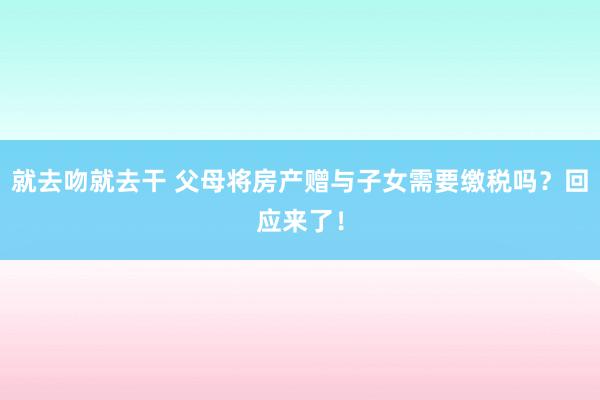 就去吻就去干 父母将房产赠与子女需要缴税吗？回应来了！