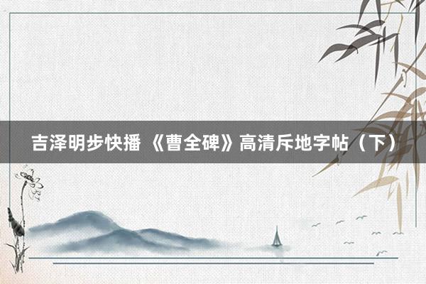 吉泽明步快播 《曹全碑》高清斥地字帖（下）