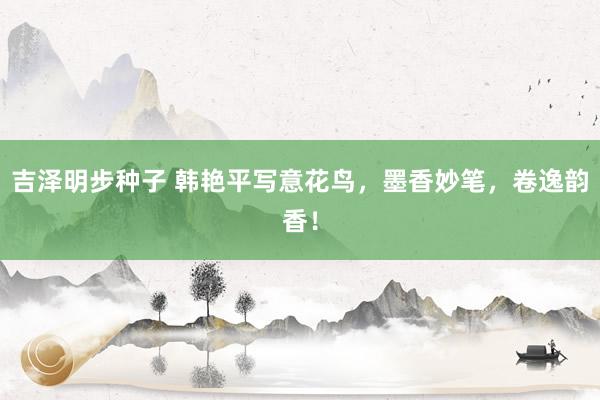 吉泽明步种子 韩艳平写意花鸟，墨香妙笔，卷逸韵香！