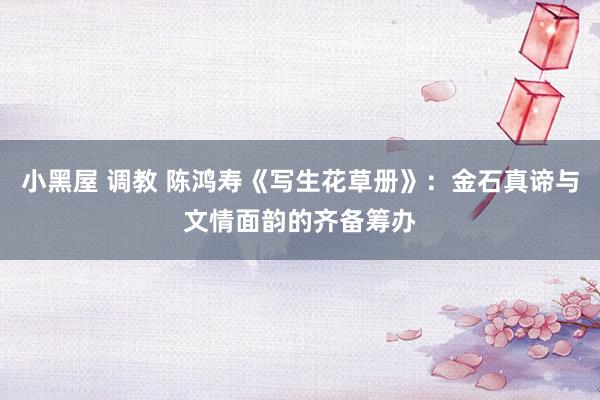小黑屋 调教 陈鸿寿《写生花草册》：金石真谛与文情面韵的齐备