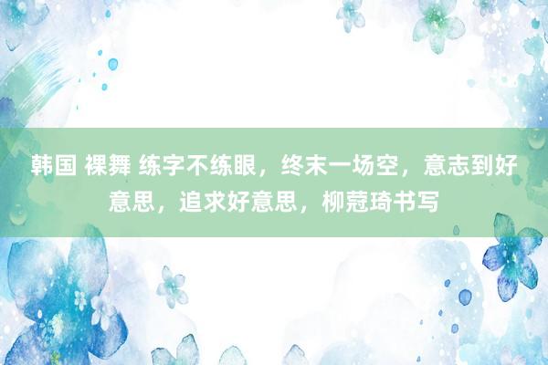 韩国 裸舞 练字不练眼，终末一场空，意志到好意思，追求好意思，柳蒄琦书写