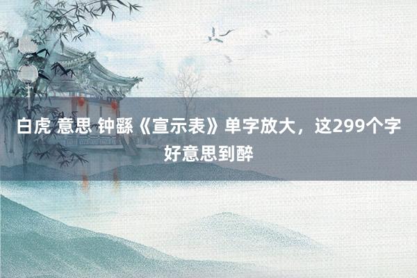 白虎 意思 钟繇《宣示表》单字放大，这299个字好意思到醉