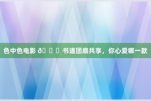 色中色电影 🍀书道团扇共享，你心爱哪一款