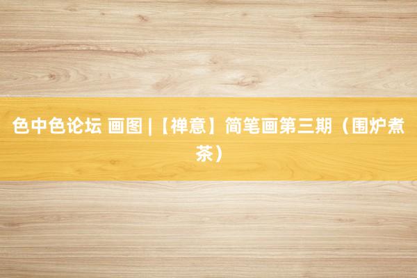色中色论坛 画图 |【禅意】简笔画第三期（围炉煮茶）