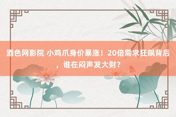 酒色网影院 小鸡爪身价暴涨！20倍需求狂飙背后，谁在闷声发大财？