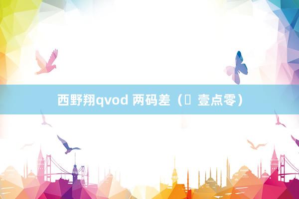 西野翔qvod 两码差（​壹点零）