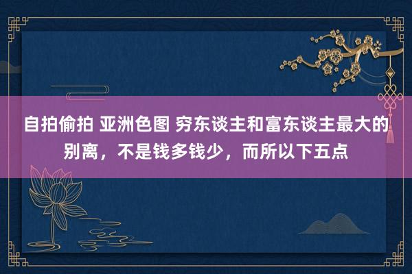 自拍偷拍 亚洲色图 穷东谈主和富东谈主最大的别离，不是钱多钱少，而所以下五点