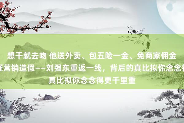 想干就去吻 他送外卖、包五险一金、免商家佣金，却被质疑营销造假——刘强东重返一线，背后的真比拟你念念得更千里重