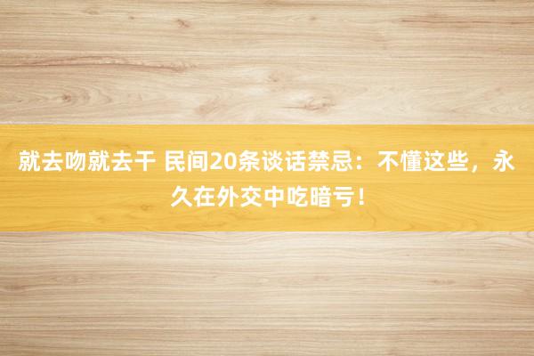 就去吻就去干 民间20条谈话禁忌：不懂这些，永久在外交中吃暗