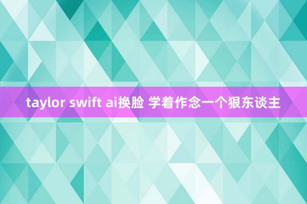 taylor swift ai换脸 学着作念一个狠东谈主