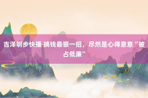吉泽明步快播 搞钱最狠一招，尽然是心得意意“被占低廉”
