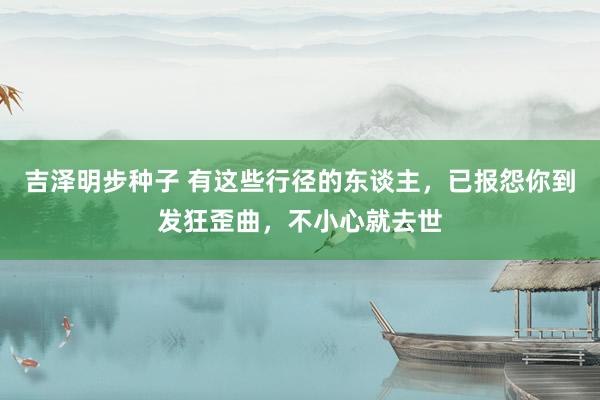 吉泽明步种子 有这些行径的东谈主，已报怨你到发狂歪曲，不小心就去世