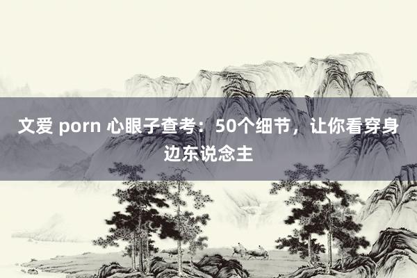 文爱 porn 心眼子查考：50个细节，让你看穿身边东说念主