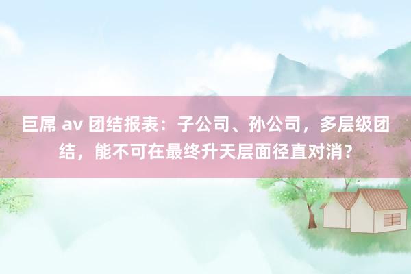 巨屌 av 团结报表：子公司、孙公司，多层级团结，能不可在最终升天层面径直对消？