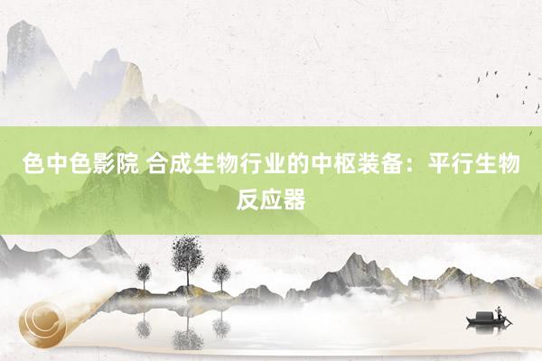 色中色影院 合成生物行业的中枢装备：平行生物反应器