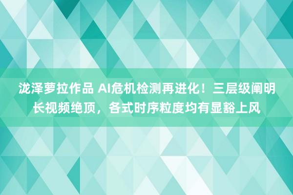 泷泽萝拉作品 AI危机检测再进化！三层级阐明长视频绝顶，各式
